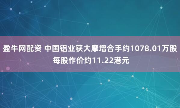 盈牛网配资 中国铝业获大摩增合手约1078.01万股 每股作价约11.22港元