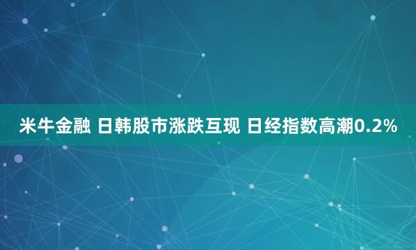 米牛金融 日韩股市涨跌互现 日经指数高潮0.2%