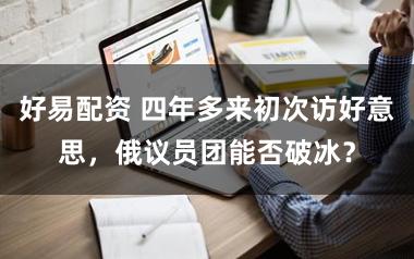 好易配资 四年多来初次访好意思，俄议员团能否破冰？