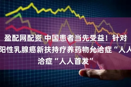 盈配网配资 中国患者当先受益！针对HER2阳性乳腺癌新扶持疗养药物允洽症“人人首发”
