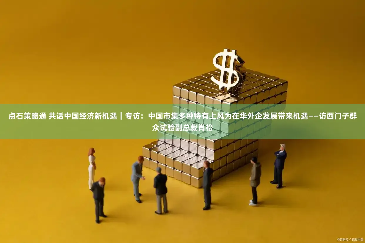 点石策略通 共话中国经济新机遇｜专访：中国市集多种特有上风为在华外企发展带来机遇——访西门子群众试验副总裁肖松