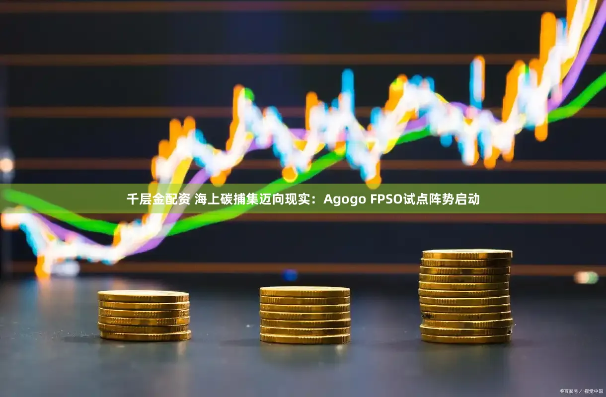 千层金配资 海上碳捕集迈向现实：Agogo FPSO试点阵势启动