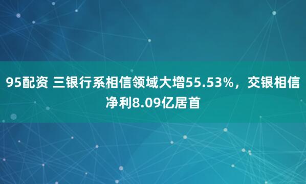 95配资 三银行系相信领域大增55.53%，交银相信净利8.09亿居首