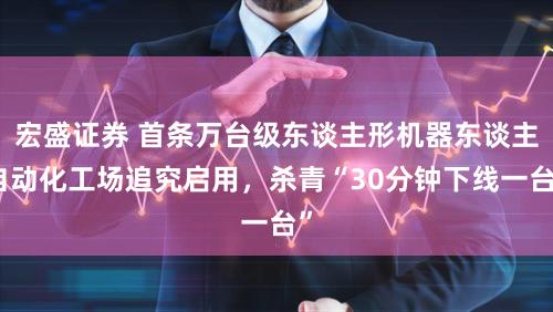 宏盛证券 首条万台级东谈主形机器东谈主自动化工场追究启用，杀青“30分钟下线一台”