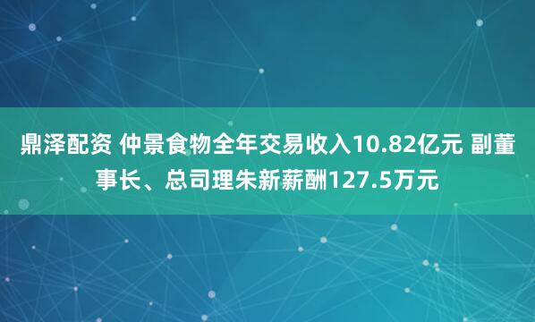 鼎泽配资 仲景食物全年交易收入10.82亿元 副董事长、总司理朱新薪酬127.5万元