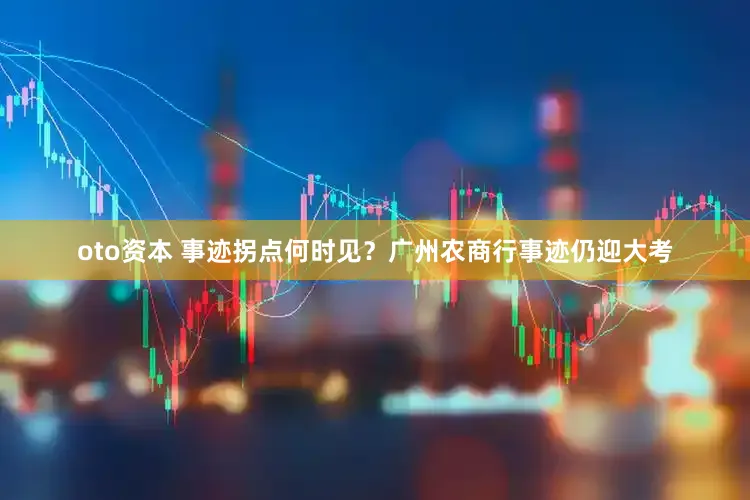 oto资本 事迹拐点何时见？广州农商行事迹仍迎大考