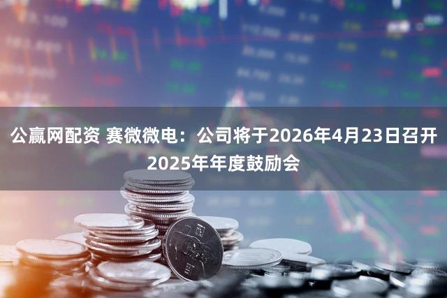 公赢网配资 赛微微电：公司将于2026年4月23日召开2025年年度鼓励会