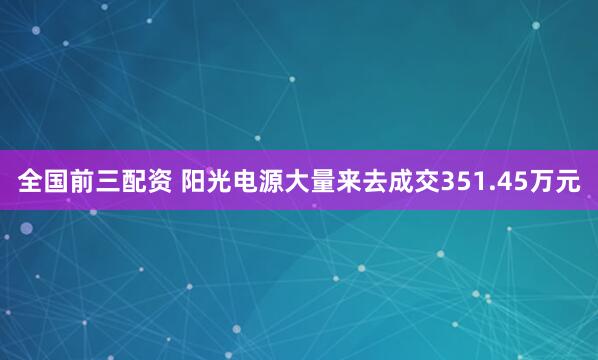 全国前三配资 阳光电源大量来去成交351.45万元