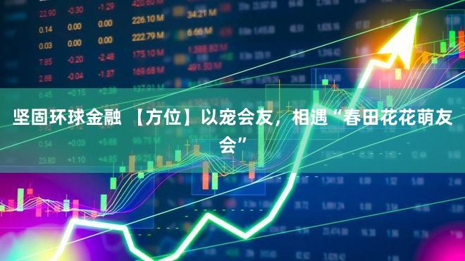 坚固环球金融 【方位】以宠会友,相遇“春田花花萌友会”