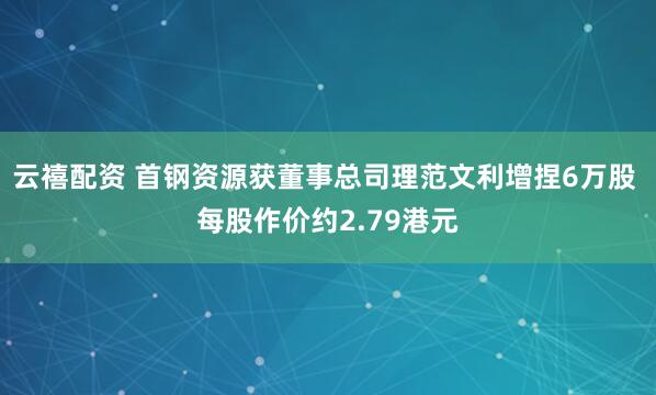 云禧配资 首钢资源获董事总司理范文利增捏6万股 每股作价约2.79港元
