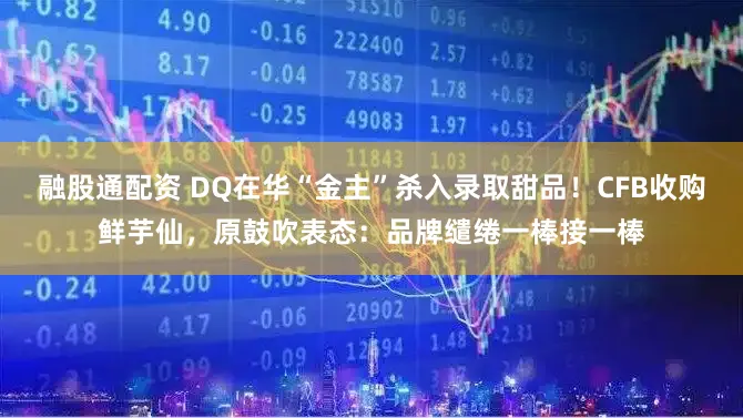 融股通配资 DQ在华“金主”杀入录取甜品!CFB收购鲜芋仙,原鼓吹表态:品牌缱绻一棒接一棒