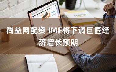 尚益网配资 IMF将下调巨匠经济增长预期