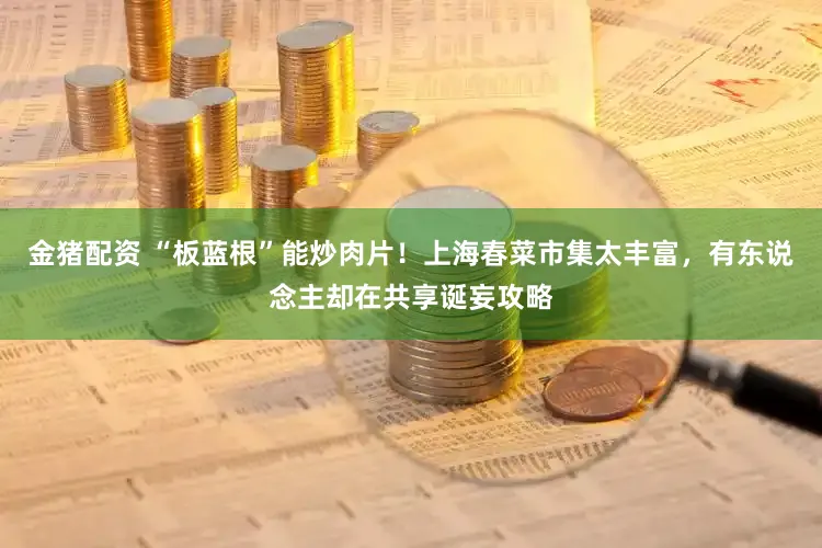 金猪配资 “板蓝根”能炒肉片!上海春菜市集太丰富,有东说念主却在共享诞妄攻略