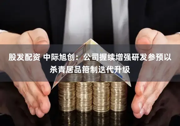 股发配资 中际旭创:公司握续增强研发参预以杀青居品箝制迭代升级