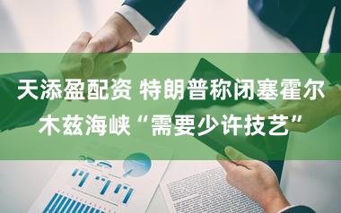 天添盈配资 特朗普称闭塞霍尔木兹海峡“需要少许技艺”