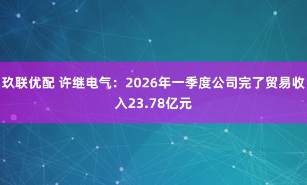 玖联优配 许继电气：2026年一季度公司完了贸易收入23.78亿元