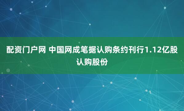 配资门户网 中国网成笔据认购条约刊行1.12亿股认购股份