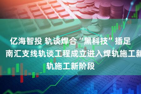 亿海智投 轨谈焊合“黑科技”插足使用,南汇支线轨谈工程成立进入焊轨施工新阶段