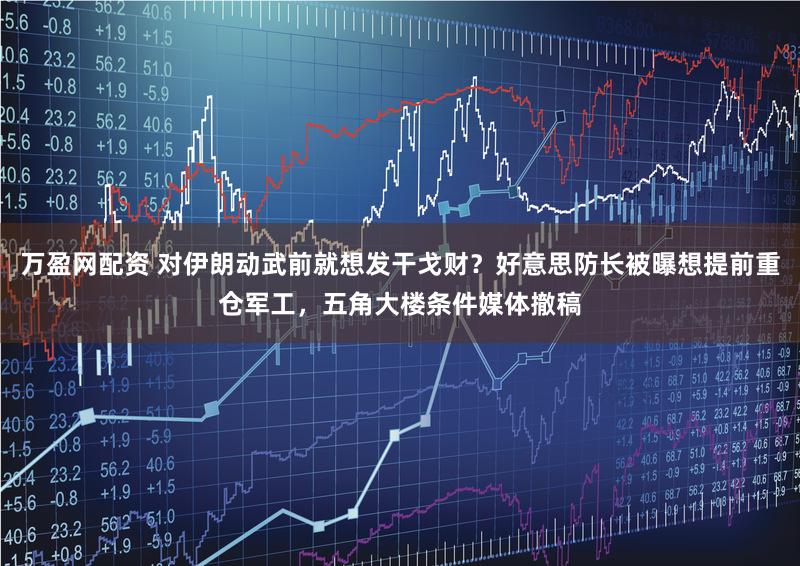 万盈网配资 对伊朗动武前就想发干戈财？好意思防长被曝想提前重仓军工，五角大楼条件媒体撤稿