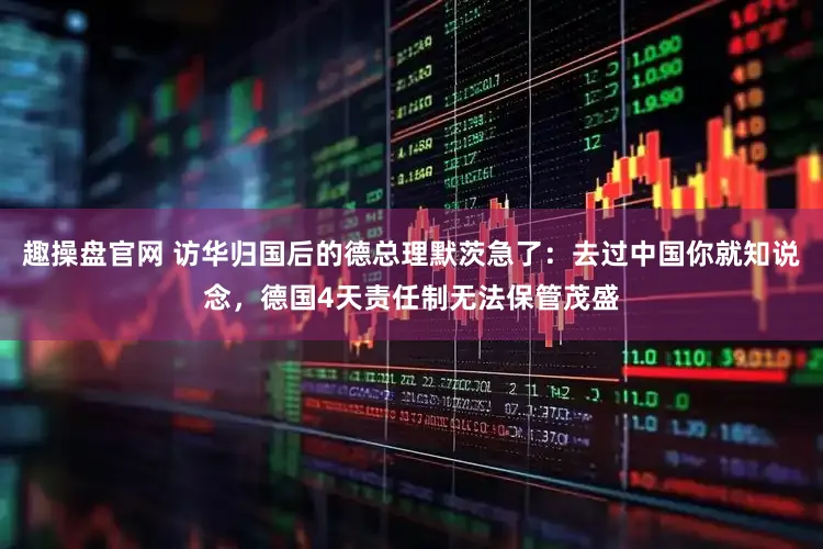 趣操盘官网 访华归国后的德总理默茨急了:去过中国你就知说念,德国4天责任制无法保管茂盛