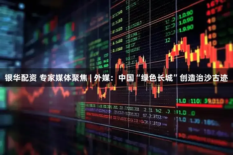 银华配资 专家媒体聚焦 | 外媒:中国“绿色长城”创造治沙古迹