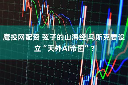 魔投网配资 弦子的山海经|马斯克要设立“天外AI帝国”?