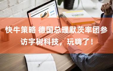 快牛策略 德国总理默茨率团参访宇树科技，玩嗨了！