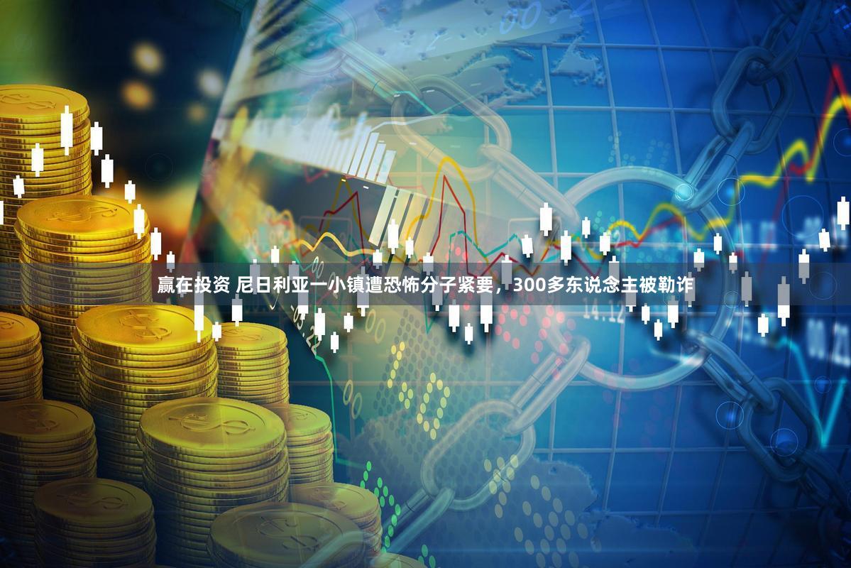 赢在投资 尼日利亚一小镇遭恐怖分子紧要，300多东说念主被勒诈