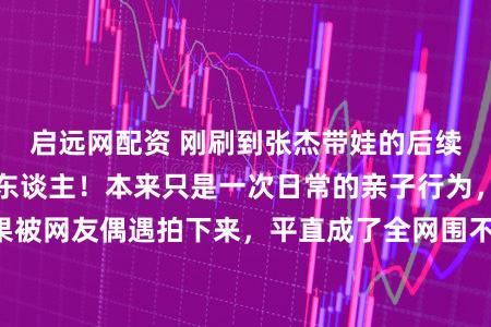 启远网配资 刚刷到张杰带娃的后续,果然越看越戳东谈主!本来只是一次日常的亲子行为,恶果被网友偶遇拍下来,平直成了全网围不雅的“明星带娃名场合”