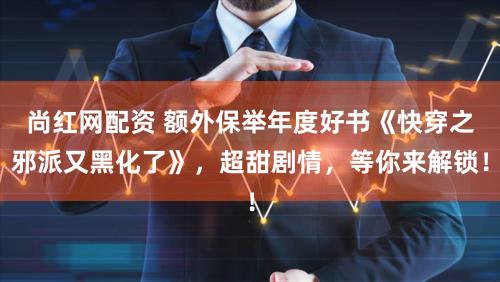 尚红网配资 额外保举年度好书《快穿之邪派又黑化了》，超甜剧情，等你来解锁！