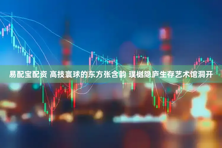 易配宝配资 高技寰球的东方张含韵 璞樾隐庐生存艺术馆洞开
