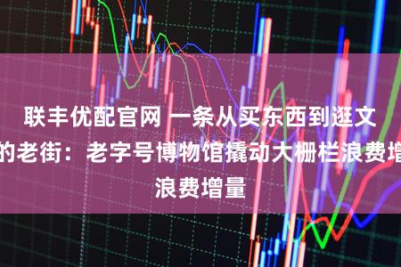 联丰优配官网 一条从买东西到逛文化的老街：老字号博物馆撬动大栅栏浪费增量