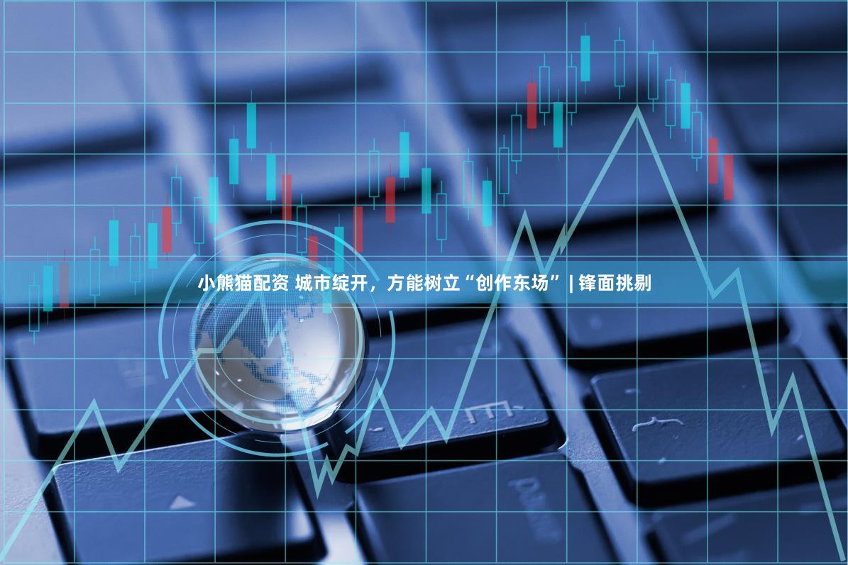 小熊猫配资 城市绽开，方能树立“创作东场” | 锋面挑剔